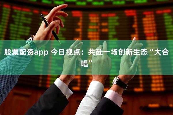 股票配资app 今日视点：共赴一场创新生态“大合唱”