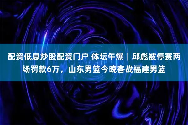 配资低息炒股配资门户 体坛午爆｜邱彪被停赛两场罚款6万，山东男篮今晚客战福建男篮