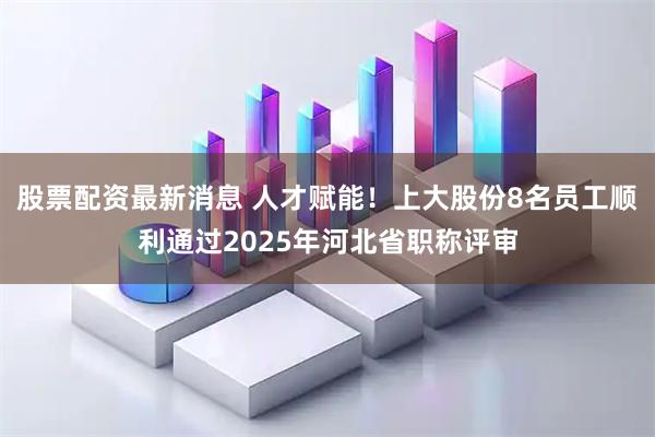 股票配资最新消息 人才赋能！上大股份8名员工顺利通过2025年河北省职称评审