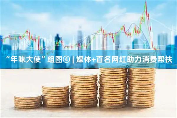 “年味大使”组图④ | 媒体+百名网红助力消费帮扶