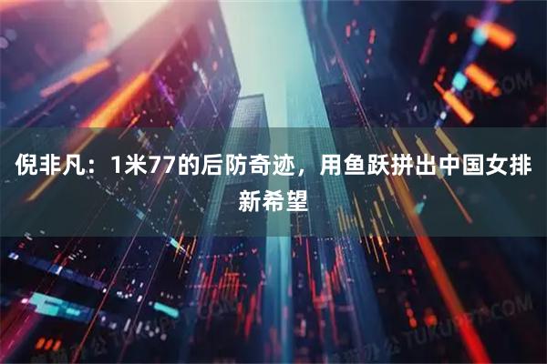 倪非凡：1米77的后防奇迹，用鱼跃拼出中国女排新希望
