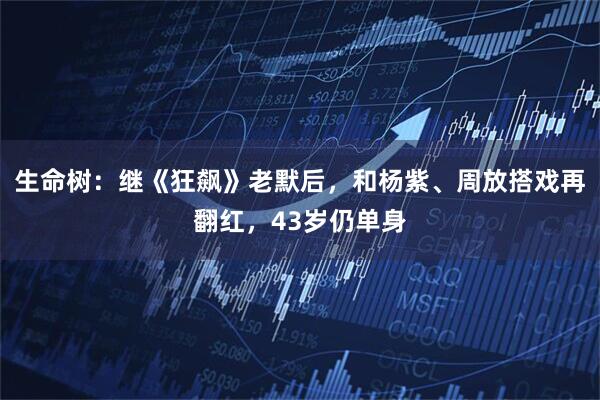 生命树：继《狂飙》老默后，和杨紫、周放搭戏再翻红，43岁仍单身