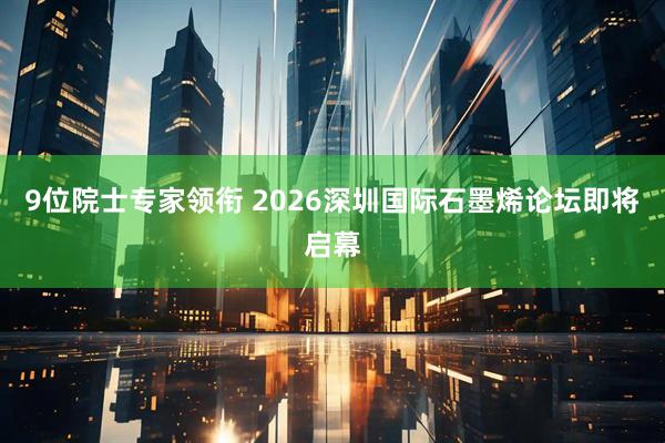 9位院士专家领衔 2026深圳国际石墨烯论坛即将启幕