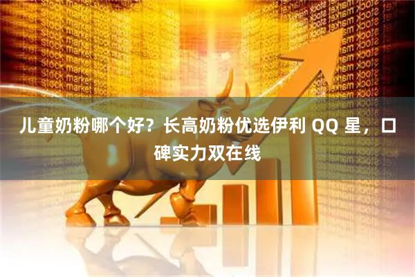 儿童奶粉哪个好？长高奶粉优选伊利 QQ 星，口碑实力双在线