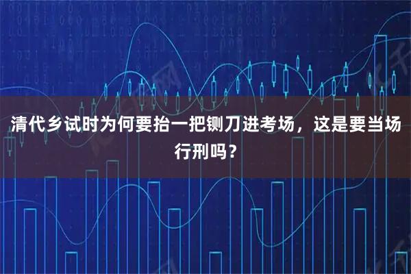 清代乡试时为何要抬一把铡刀进考场，这是要当场行刑吗？