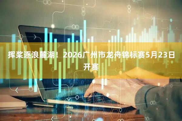 挥桨逐浪麓湖！2026广州市龙舟锦标赛5月23日开赛