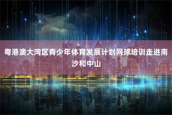 粤港澳大湾区青少年体育发展计划网球培训走进南沙和中山